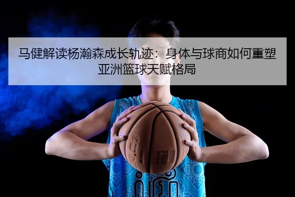 马健解读杨瀚森成长轨迹：身体与球商如何重塑亚洲篮球天赋格局
