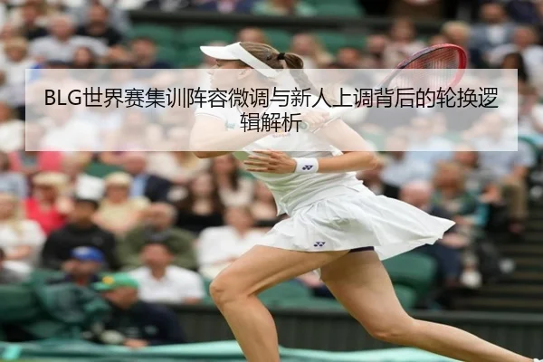 BLG世界赛集训阵容微调与新人上调背后的轮换逻辑解析